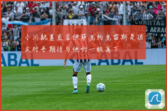 小川航基直言伊萨克约克雷斯是顶尖对手期待与他们一较高下
