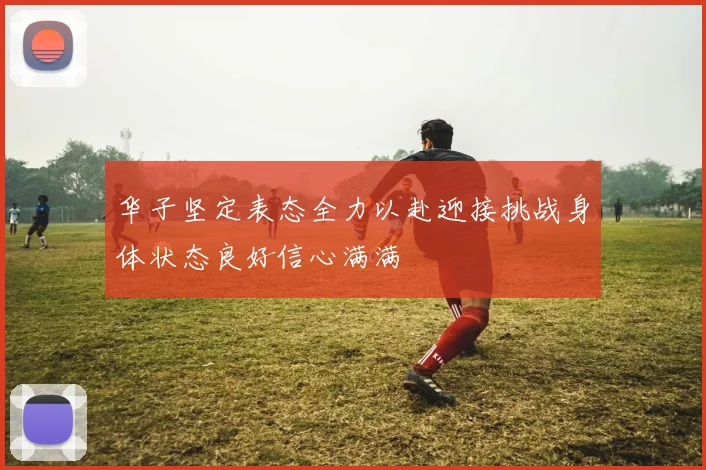 华子坚定表态全力以赴迎接挑战身体状态良好信心满满