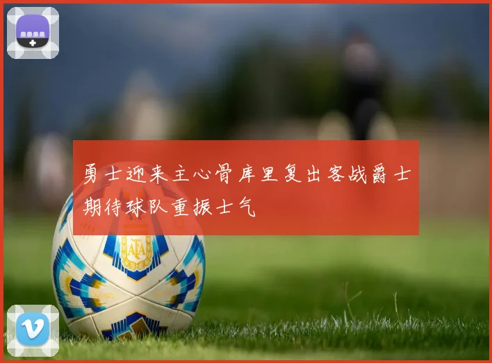 勇士迎来主心骨库里复出客战爵士期待球队重振士气