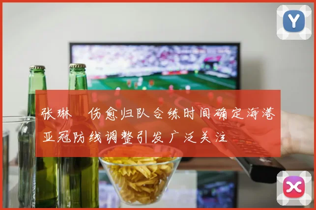张琳芃伤愈归队合练时间确定海港亚冠防线调整引发广泛关注