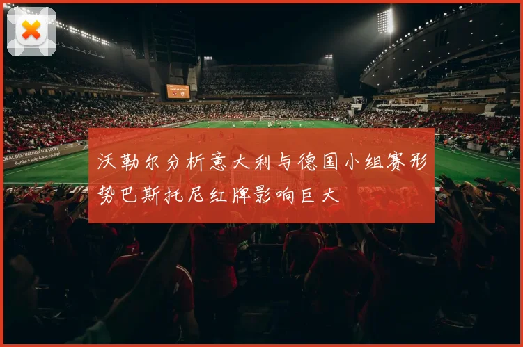 沃勒尔分析意大利与德国小组赛形势巴斯托尼红牌影响巨大