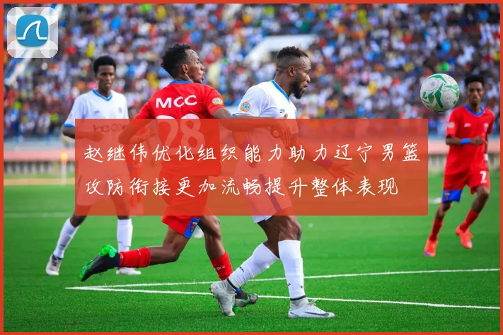 赵继伟优化组织能力助力辽宁男篮攻防衔接更加流畅提升整体表现