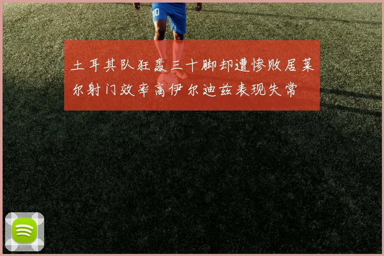 土耳其队狂轰三十脚却遭惨败居莱尔射门效率高伊尔迪兹表现失常