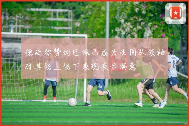 德尚称赞姆巴佩已成为法国队领袖对其场上场下表现表示满意