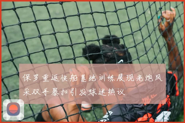 保罗重返快船基地训练展现老炮风采双手暴扣引发球迷热议