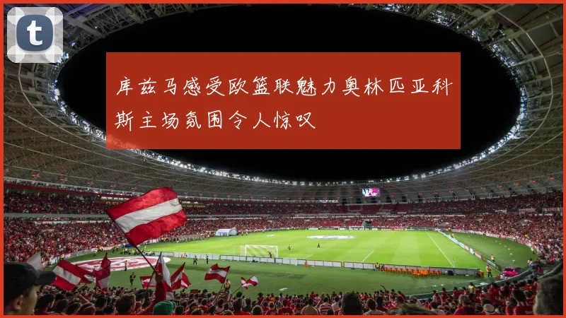 库兹马感受欧篮联魅力奥林匹亚科斯主场氛围令人惊叹