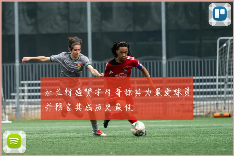 杜兰特盛赞字母哥称其为最爱球员并预言其成历史最佳