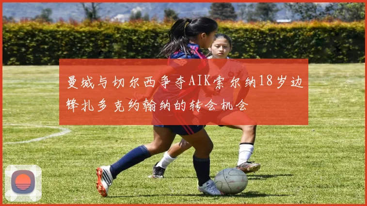 曼城与切尔西争夺AIK索尔纳18岁边锋扎多克约翰纳的转会机会