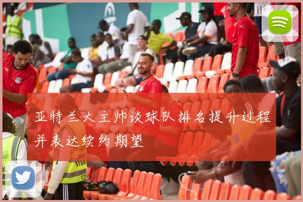 亚特兰大主帅谈球队排名提升过程并表达续约期望
