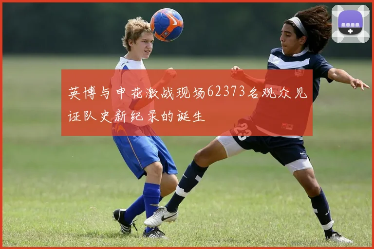 英博与申花激战现场62373名观众见证队史新纪录的诞生