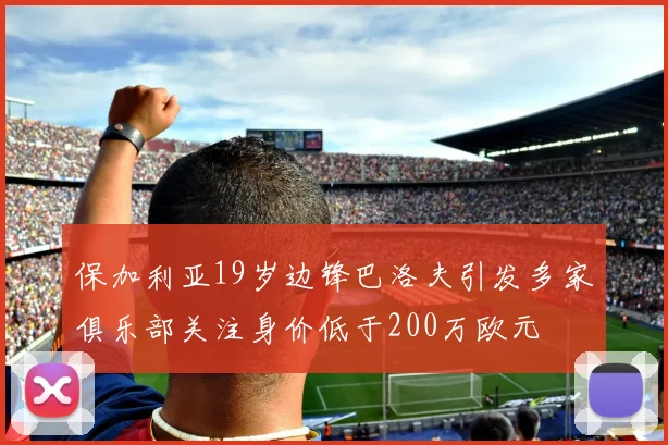 保加利亚19岁边锋巴洛夫引发多家俱乐部关注身价低于200万欧元