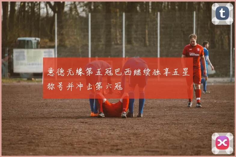 意德无缘第五冠巴西继续独享五星称号并冲击第六冠