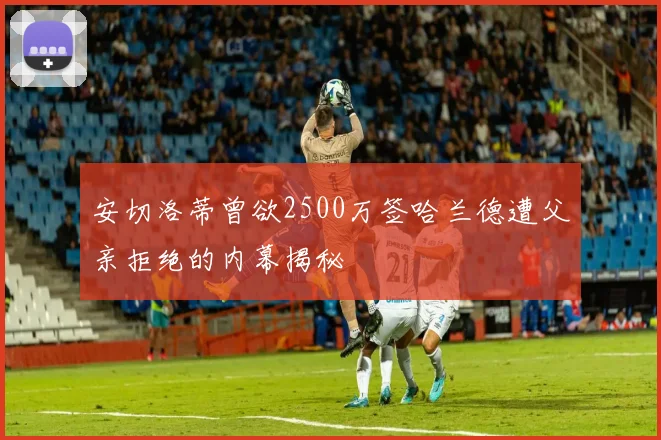 安切洛蒂曾欲2500万签哈兰德遭父亲拒绝的内幕揭秘