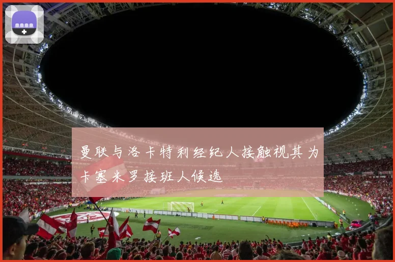 曼联与洛卡特利经纪人接触视其为卡塞米罗接班人候选