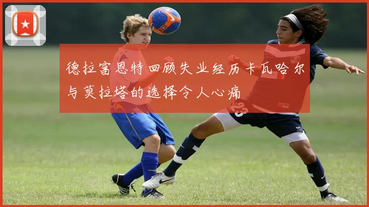 德拉富恩特回顾失业经历卡瓦哈尔与莫拉塔的选择令人心痛
