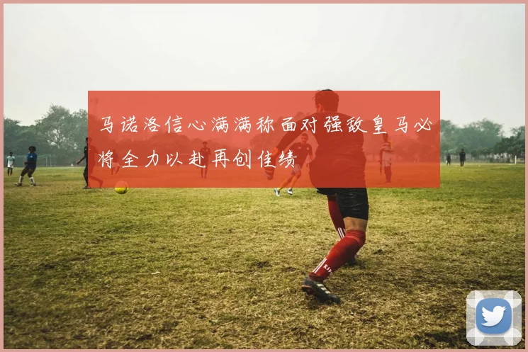 马诺洛信心满满称面对强敌皇马必将全力以赴再创佳绩