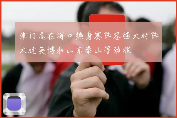 津门虎在海口热身赛阵容强大对阵大连英博和山东泰山等劲旅