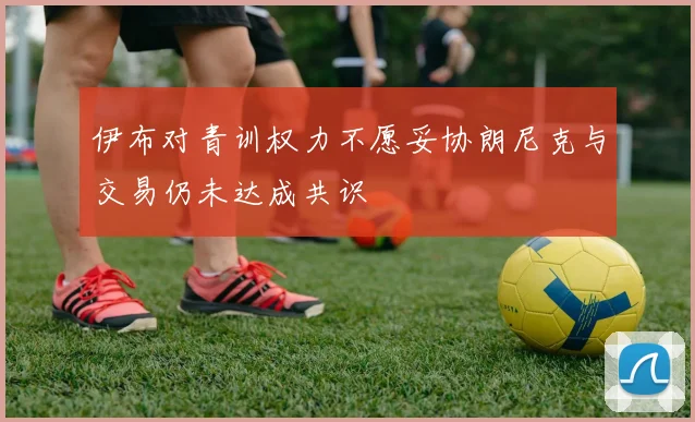 伊布对青训权力不愿妥协朗尼克与交易仍未达成共识