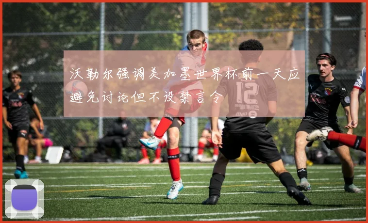 沃勒尔强调美加墨世界杯前一天应避免讨论但不设禁言令
