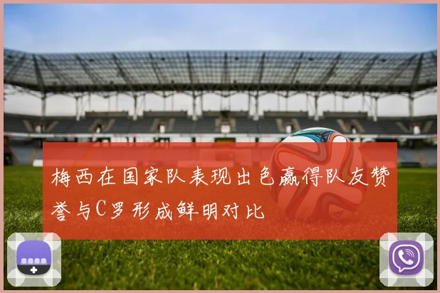 梅西在国家队表现出色赢得队友赞誉与C罗形成鲜明对比