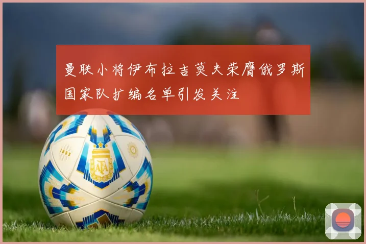 曼联小将伊布拉吉莫夫荣膺俄罗斯国家队扩编名单引发关注