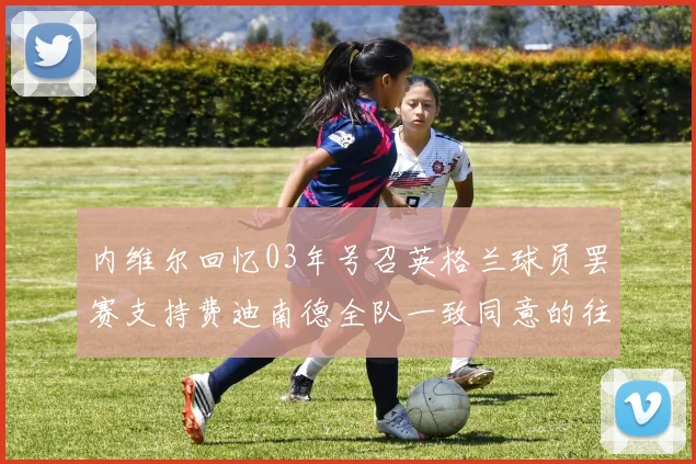 内维尔回忆03年号召英格兰球员罢赛支持费迪南德全队一致同意的往事