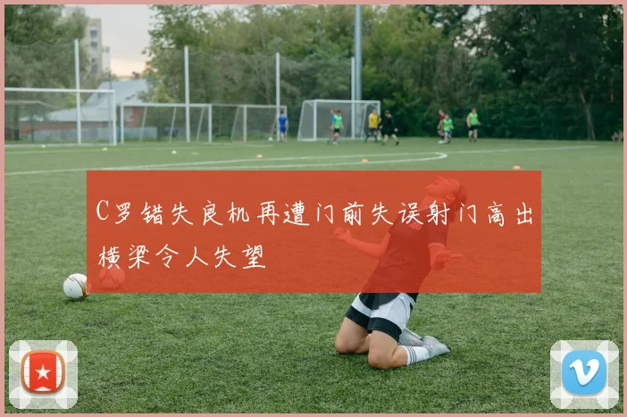 C罗错失良机再遭门前失误射门高出横梁令人失望