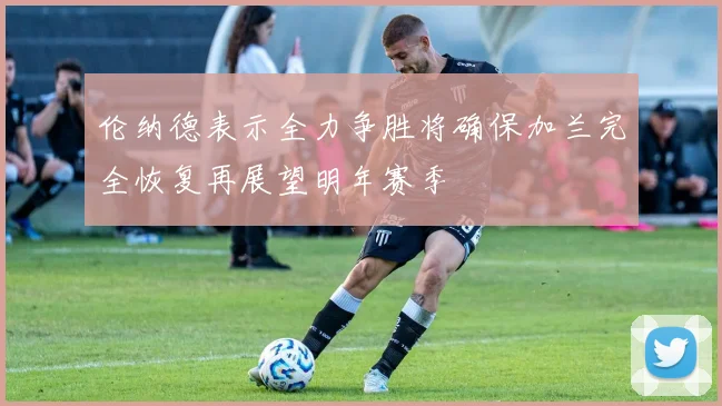 伦纳德表示全力争胜将确保加兰完全恢复再展望明年赛季