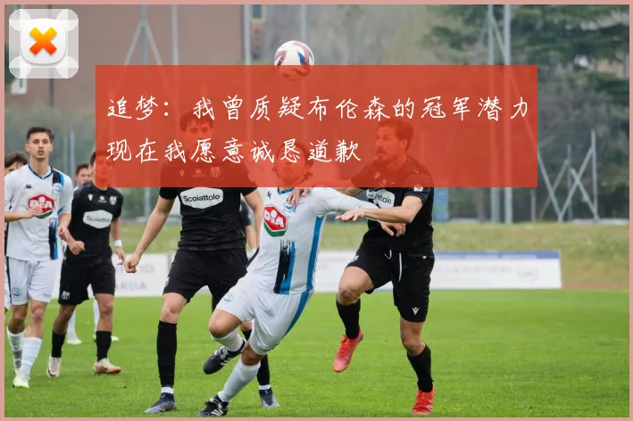 追梦：我曾质疑布伦森的冠军潜力现在我愿意诚恳道歉