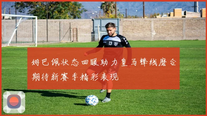 姆巴佩状态回暖助力皇马锋线磨合期待新赛季精彩表现