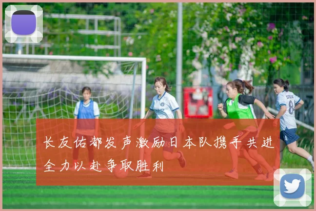 长友佑都发声激励日本队携手共进全力以赴争取胜利